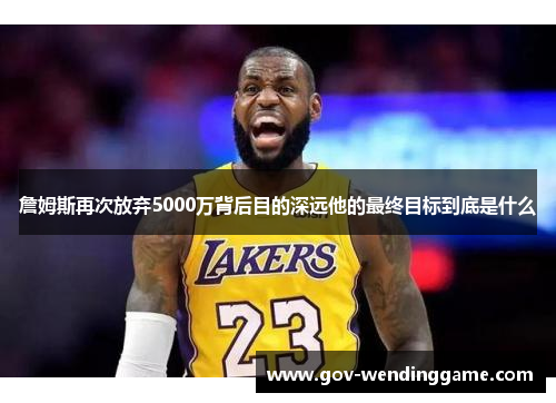 詹姆斯再次放弃5000万背后目的深远他的最终目标到底是什么