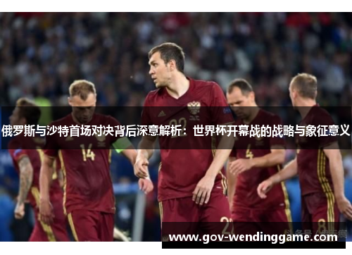 俄罗斯与沙特首场对决背后深意解析：世界杯开幕战的战略与象征意义
